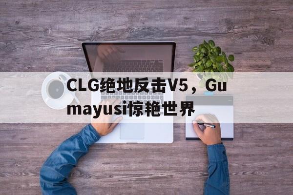 PG平台-CLG绝地反击V5,Gumayusi惊艳世界